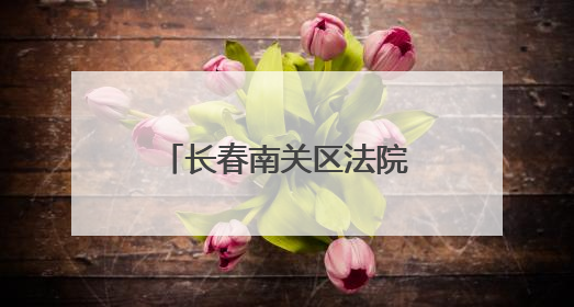 长春南关区法院：卷宗深处的民生温度与法治微光